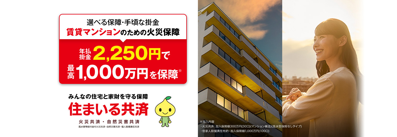選べる保障・手頃な掛金 賃貸マンションのための火災保障 年払掛金2,250円で最高1,000万円を保障※※加入内容・火災共済:加入保障額300万円(30口)(マンション構造)(風水害保障なしタイプ) ・借家人賠償責任特約:加入保障額1,000万円(100口) みんなの住宅と家財を守る保障