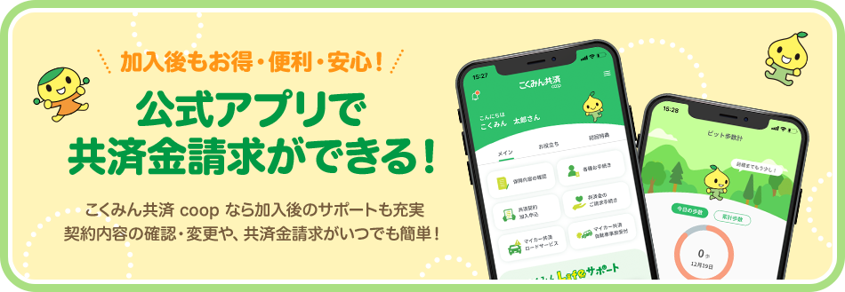 加入後もお得・便利・安心! 公式アプリで 共済金請求ができる! こくみん共済 coop なら加入後のサポートも充実 契約内容の確認・変更や、共済金請求がいつでも簡単!