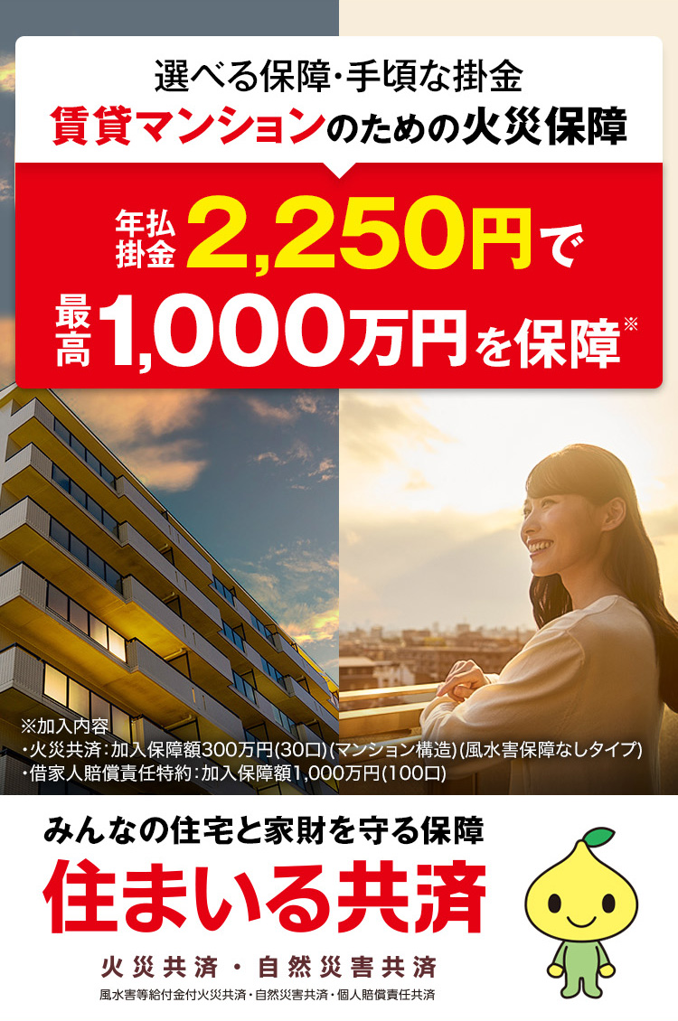選べる保障・手頃な掛金 賃貸マンションのための火災保障 年払掛金2,250円で最高1,000万円を保障※※加入内容・火災共済:加入保障額300万円(30口)(マンション構造)(風水害保障なしタイプ) ・借家人賠償責任特約:加入保障額1,000万円(100口) みんなの住宅と家財を守る保障