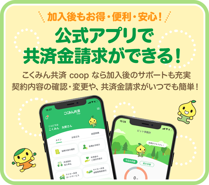 加入後もお得・便利・安心! 公式アプリで 共済金請求ができる! こくみん共済 coop なら加入後のサポートも充実 契約内容の確認・変更や、共済金請求がいつでも簡単!