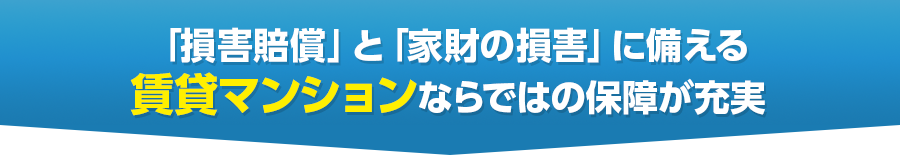 「損害賠償」と「家財の損害」に備える
賃貸マンションならではの保障が充実