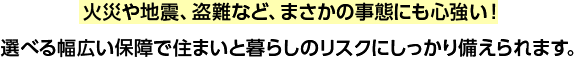 火災や地震、盗難など、まさかの事態にも心強い!選べる幅広い保障で住まいと暮らしのリスクにしっかり備えられます。
