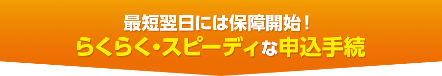 最短翌日には保障開始!らくらく・スピーディな申込手続