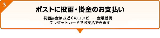 ポストに投函・掛金のお支払い 初回掛金はお近くのコンビニ・金融機関・クレジットカードでお支払できます