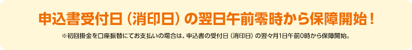 申込書受付日(消印日)の翌日午前零時から保障開始!