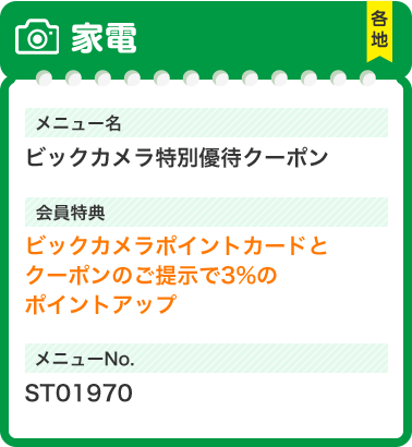家電 メニュー名 ビックカメラ特別優待 クーポン 会員特典 ビックカメラポイントカードと クーポンのご提示で3%の ポイントアップ メニューNo.ST01970
