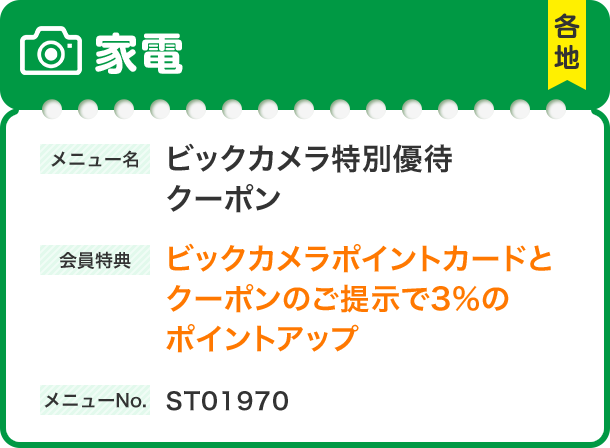 家電 メニュー名 ビックカメラ特別優待 クーポン 会員特典 ビックカメラポイントカードと クーポンのご提示で3%の ポイントアップ メニューNo.ST01970