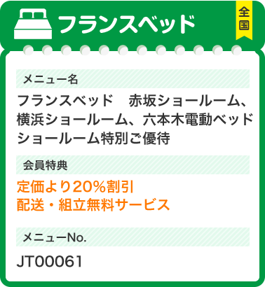 フランスベッド メニュー名 フランスベッド　赤坂ショールーム、横浜ショールーム、六本木電動ベッドショールーム特別ご優待 会員特典 定価より20％割引 配送・組立無料サービス メニューNo.JT00061