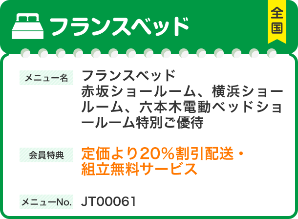 フランスベッド メニュー名 フランスベッド　赤坂ショールーム、横浜ショールーム、六本木電動ベッドショールーム特別ご優待 会員特典 定価より20％割引 配送・組立無料サービス メニューNo.JT00061