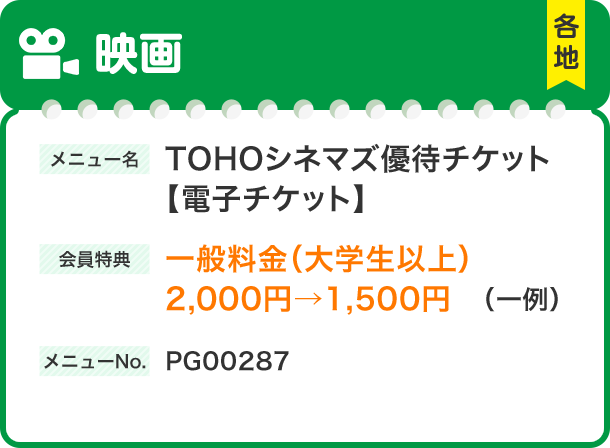 映画 メニュー名 TOHOシネマズ優待チケット 【電子チケット】会員特典 一般料金（大学生以上） 2,000円→1,500円（一例） メニューNo.PG00287