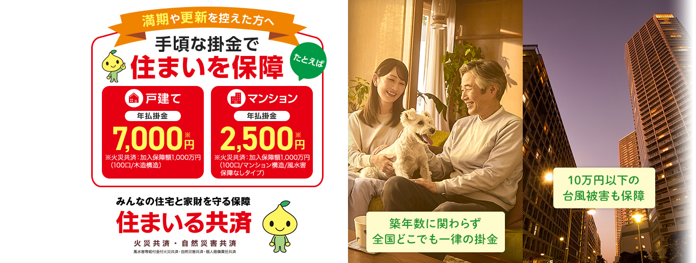 満期や更新を控えた方へ 手頃な掛金で住まいを保障 たとえば 戸建て 年払掛金 7,000円※ ※火災共済：加入保障額1,000万円（100口/木造構造） マンション 年払掛金 2,500円※ ※火災共済：加入保障額1,000万円（100口/マンション構造/風水害　保障なしタイプ） 築年数に関わらず全国どこでも一律の掛金 10万円以下の台風被害も保障 みんなの住宅と家財を守る保障
