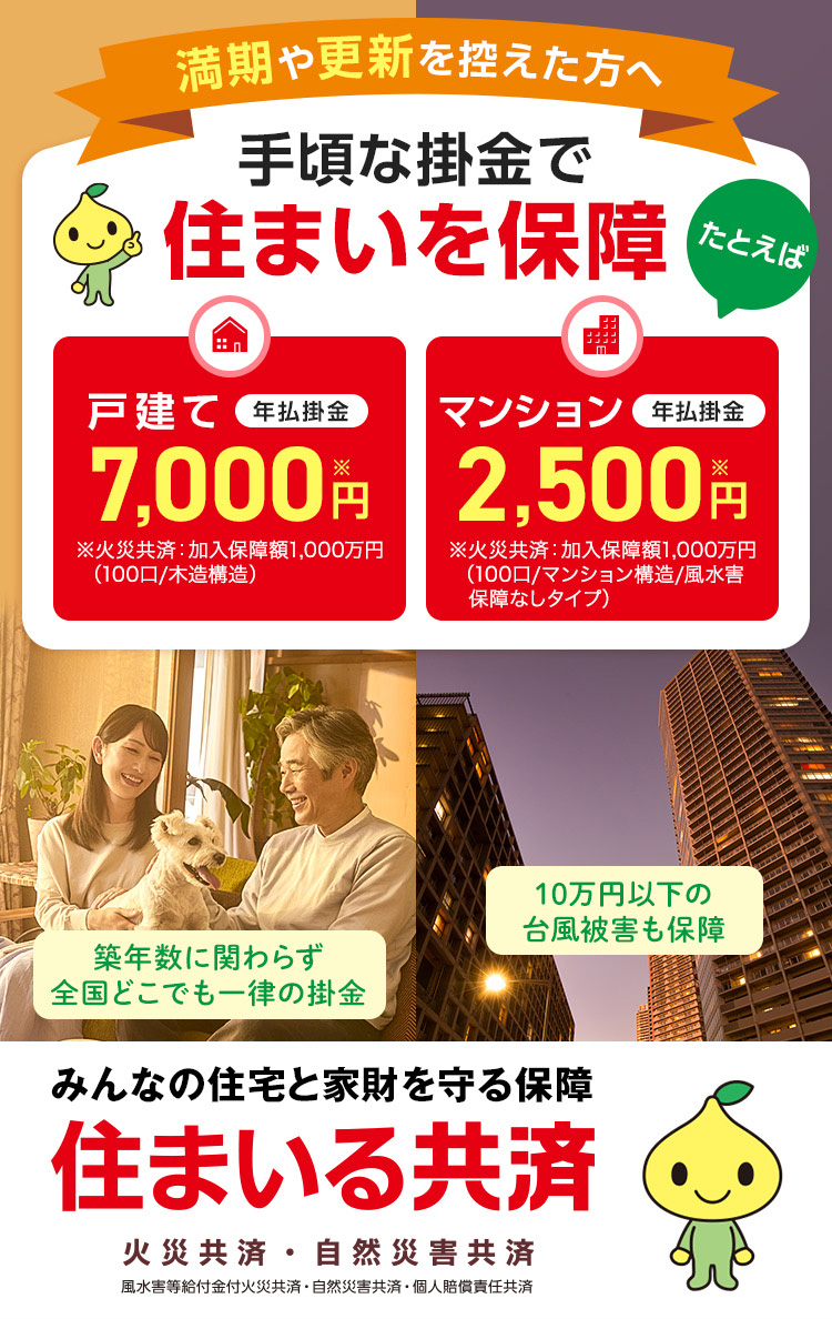 満期や更新を控えた方へ 手頃な掛金で住まいを保障 たとえば 戸建て 年払掛金 7,000円※ ※火災共済：加入保障額1,000万円（100口/木造構造） マンション 年払掛金 2,500円※ ※火災共済：加入保障額1,000万円（100口/マンション構造/風水害　保障なしタイプ） 築年数に関わらず全国どこでも一律の掛金 10万円以下の台風被害も保障 みんなの住宅と家財を守る保障