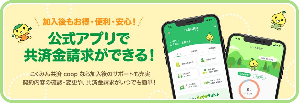 加入後もお得・便利・安心！ 公式アプリで 共済金請求ができる！こくみん共済 coop なら加入後のサポートも充実 契約内容の確認・変更や、共済金請求がいつでも簡単！