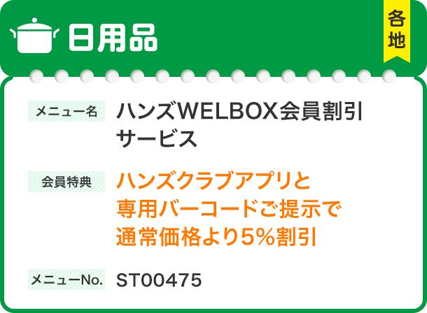 日用品 メニュー名 ハンズWELBOX会員割引 サービス 会員特典 ハンズクラブアプリと 専用バーコードご提示で 通常価格より5%割引 メニューNo.ST00475