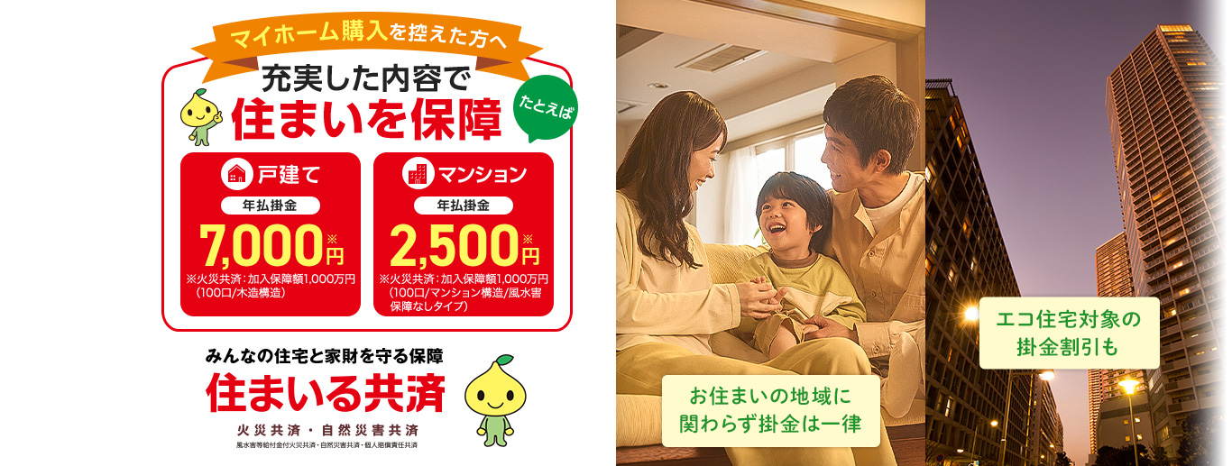 マイホーム購入を控えた方へ 充実した内容で住まいを保障 たとえば 戸建て 年払掛金 7,000円※ ※火災共済：加入保障額1,000万円（100口/木造構造） マンション 年払掛金 2,500円※ ※火災共済：加入保障額1,000万円（100口/マンション構造/風水害　保障なしタイプ） お住まいの地域に関わらず掛金は一律 エコ住宅対象の掛金割引も みんなの住宅と家財を守る保障