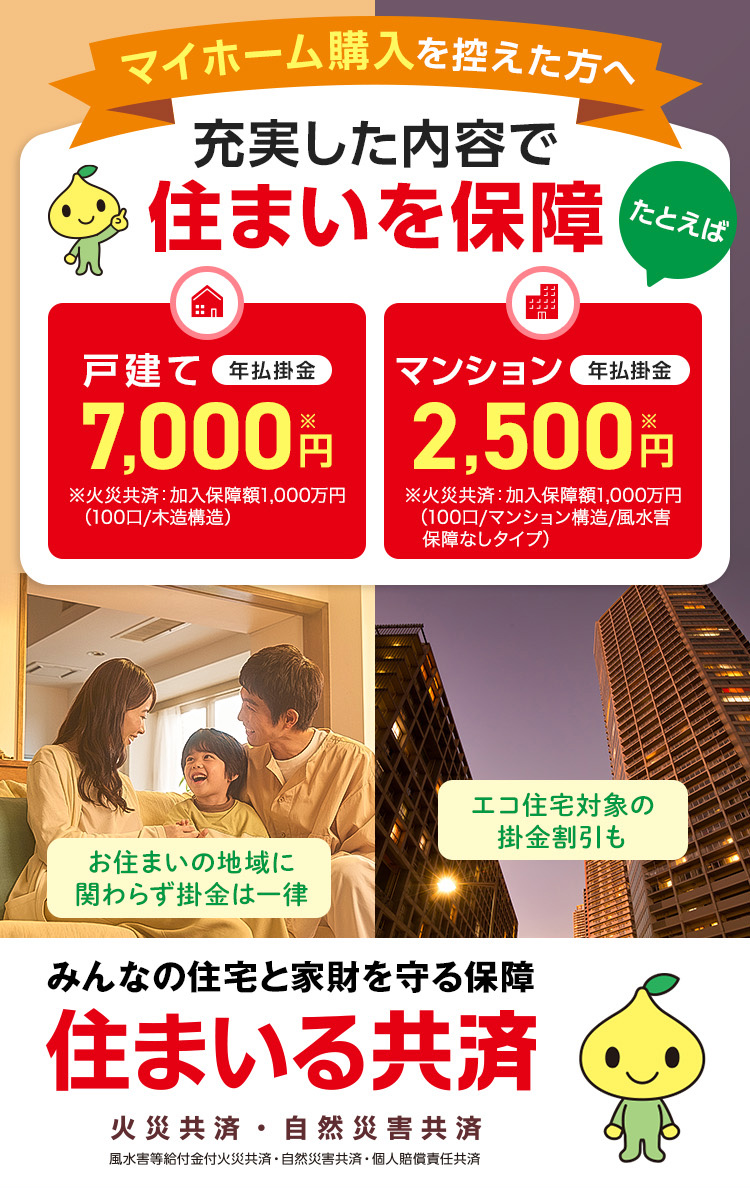 マイホーム購入を控えた方へ 充実した内容で住まいを保障 たとえば 戸建て 年払掛金 7,000円※ ※火災共済：加入保障額1,000万円（100口/木造構造） マンション 年払掛金 2,500円※ ※火災共済：加入保障額1,000万円（100口/マンション構造/風水害　保障なしタイプ） お住まいの地域に関わらず掛金は一律 エコ住宅対象の掛金割引も みんなの住宅と家財を守る保障