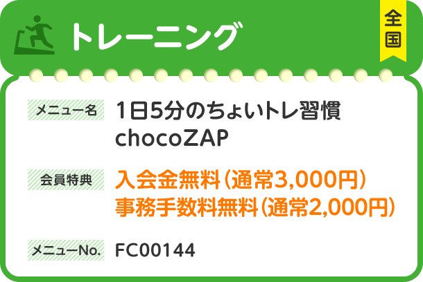トレーニング 全国 メニュー名 1日5分のちょいトレ習慣chocoZAP 会員特典 入会金無料（通常3,000円）事務手数料無料（通常2,000円） メニューNo. FC00144
