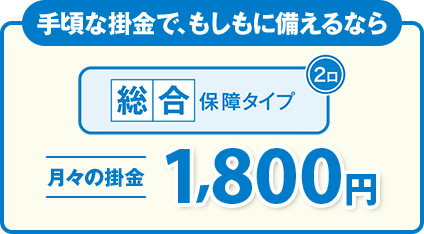 手頃な掛金で、もしもに備えるなら 総合保障タイプ 月々の掛金1,800円