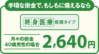 手頃な掛金で、もしもに備えるなら 終身医療保障タイプ 月々の掛金 40歳男性の場合2,640円