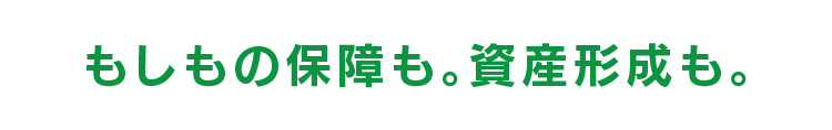 もしもの保障も。資産形成も。