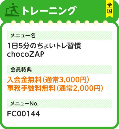 トレーニング 全国 メニュー名 1日5分のちょいトレ習慣chocoZAP 会員特典 入会金無料（通常3,000円）事務手数料無料（通常2,000円） メニューNo. FC00144