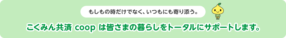 もしもの時だけでなく、いつもにも寄り添う。こくみん共済 coop は皆さまの暮らしをトータルにサポートします。