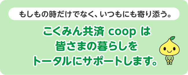 もしもの時だけでなく、いつもにも寄り添う。こくみん共済 coop は皆さまの暮らしをトータルにサポートします。