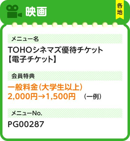 映画 各地 メニュー名 TOHOシネマズ優待チケット【電子チケット】 会員特典 一般料金（大学生以上）2,000円→1,500円（一例） メニューNo. PG00287