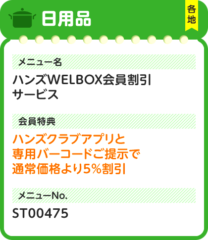 日用品 各地 メニュー名 ハンズWELBOX会員割引サービス 会員特典 ハンズクラブアプリと専用バーコードご提示で通常価格より5%割引 メニューNo. ST00475