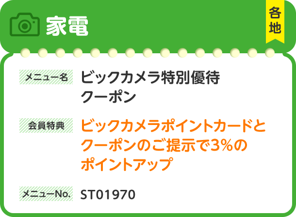 家電 各地 メニュー名 ビックカメラ特別優待クーポン 会員特典 ビックカメラポイントカードとクーポンのご提示で3%のポイントアップ メニューNo. ST01970