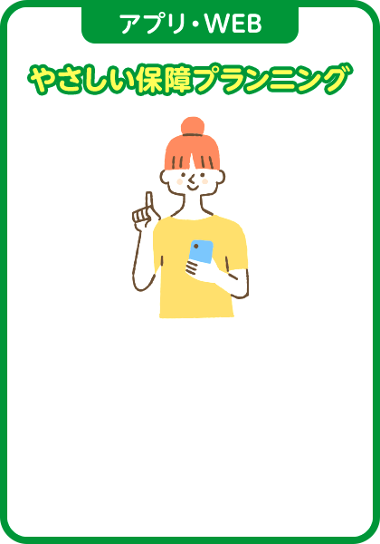 アプリ・WEB やさしい保障プランニング ご自身の今の生活スタイルや将来のライフプランから必要な保障をプランニング。何を、どれだけ備えればいいのか、WEBで簡単にシミュレーションすることができます。