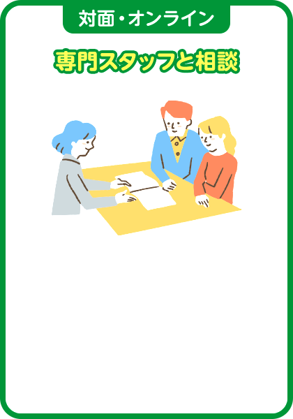 対面・オンライン 専門スタッフと相談 全国にある共済ショップで、スタッフが最適なプランをご提案させていただきます。ご自宅への訪問相談・オンライン相談もOK！ご都合にあわせて、お選びいただけます。