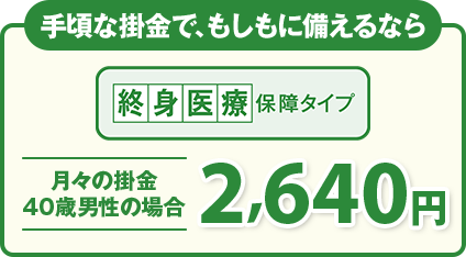 手頃な掛金で、もしもに備えるなら 終身医療保障タイプ 月々の掛金 40歳男性の場合2,640円
