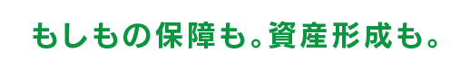 もしもの保障も。資産形成も。