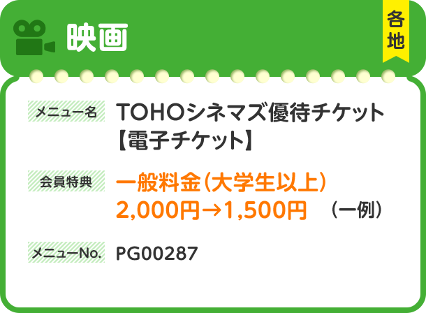 映画 各地 メニュー名 TOHOシネマズ優待チケット【電子チケット】 会員特典 一般料金（大学生以上）2,000円→1,500円（一例） メニューNo. PG00287