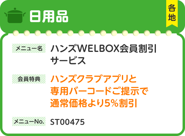 日用品 各地 メニュー名 ハンズWELBOX会員割引サービス 会員特典 ハンズクラブアプリと専用バーコードご提示で通常価格より5%割引 メニューNo. ST00475