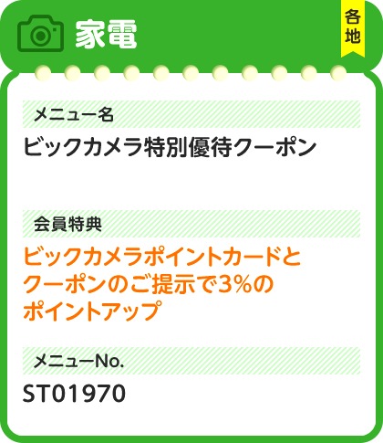 家電 各地 メニュー名 ビックカメラ特別優待クーポン 会員特典 ビックカメラポイントカードとクーポンのご提示で3%のポイントアップ メニューNo. ST01970