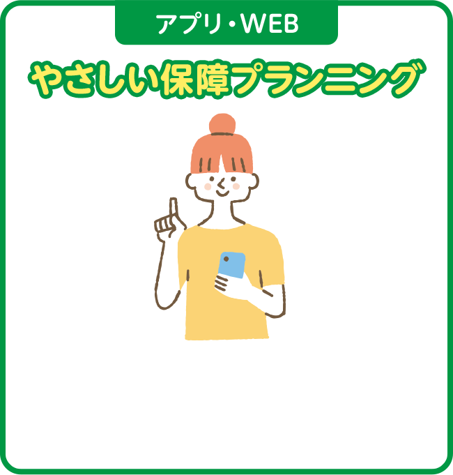 アプリ・WEB やさしい保障プランニング ご自身の今の生活スタイルや将来のライフプランから必要な保障をプランニング。何を、どれだけ備えればいいのか、WEBで簡単にシミュレーションすることができます。