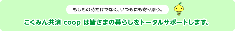 もしもの時だけでなく、いつもにも寄り添う。こくみん共済 coop は皆さまの暮らしをトータルサポートします。