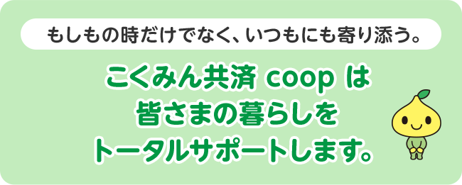 もしもの時だけでなく、いつもにも寄り添う。こくみん共済 coop は皆さまの暮らしをトータルサポートします。