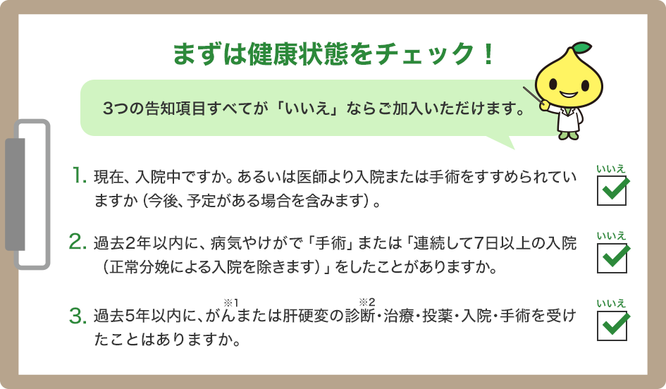 まずは健康状態をチェック！3つの告知項目すべてが「いいえ」ならご加入いただけます。1．現在、入院中ですか。あるいは医師より入院または手術をすすめられていますか（今後、予定がある場合を含みます）。2．過去2年以内に、病気やけがで「手術」または「連続して7日以上の入院（正常分娩による入院を除きます）」をしたことがありますか。3．過去5年以内に、がんまたは肝硬変の診断・治療・投薬・入院・手術を受けたことはありますか。