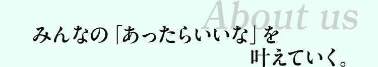 About us みんなの「あったらいいな」を叶えていく。