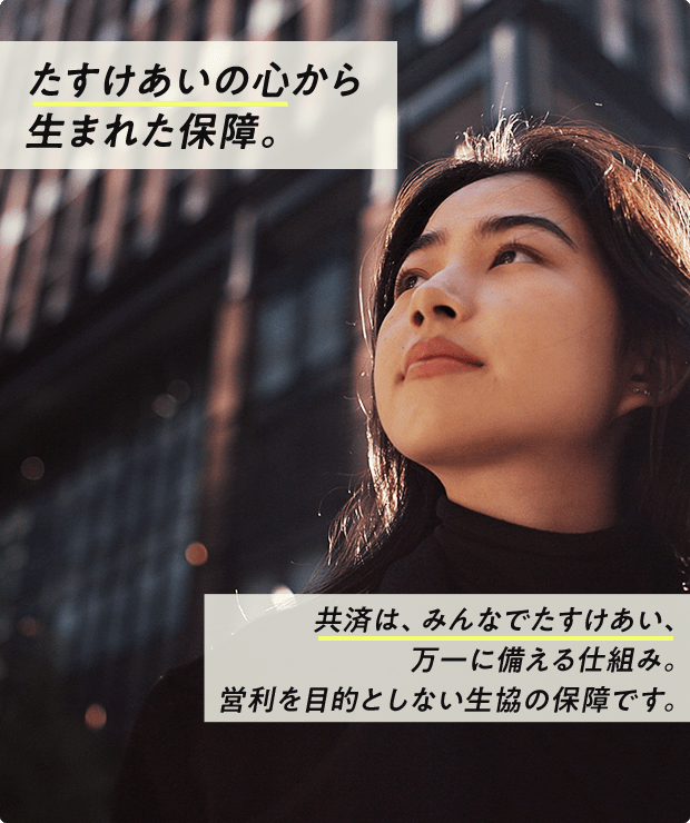 たすけあいの心から生まれた保障。共済は、みんなでたすけあい、万一に備える仕組み。営利を目的としない生協の保障です。