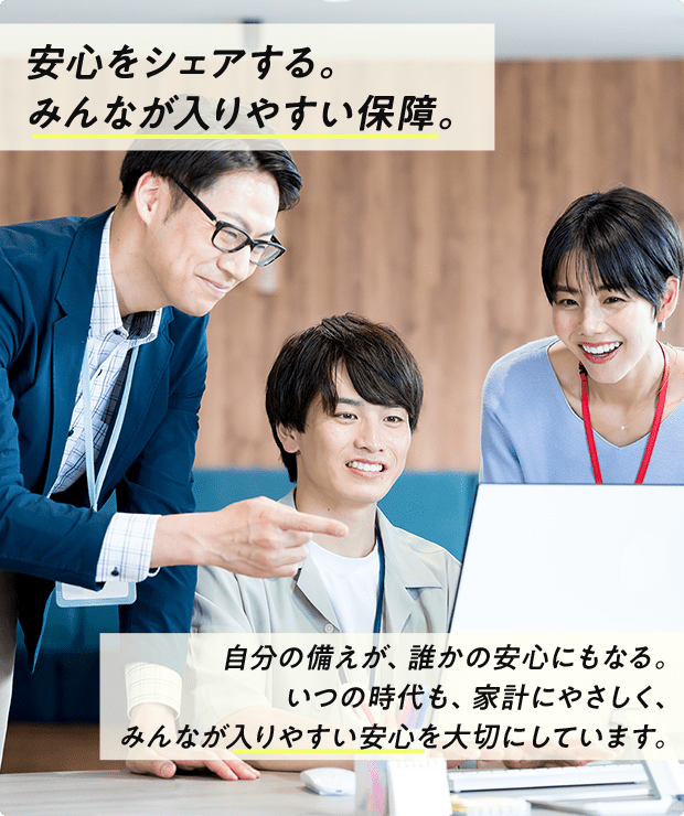 安心をシェアする。みんなが入りやすい保障。自分の備えが、誰かの安心にもなる。いつの時代も、家計にやさしく、みんなが入りやすい安心を大切にしています。
