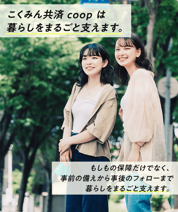 こくみん共済 coop は暮らしをまるごと支えます。もしもの保障だけでなく、事前の備えから事後のフォローまで暮らしをまるごと支えます。