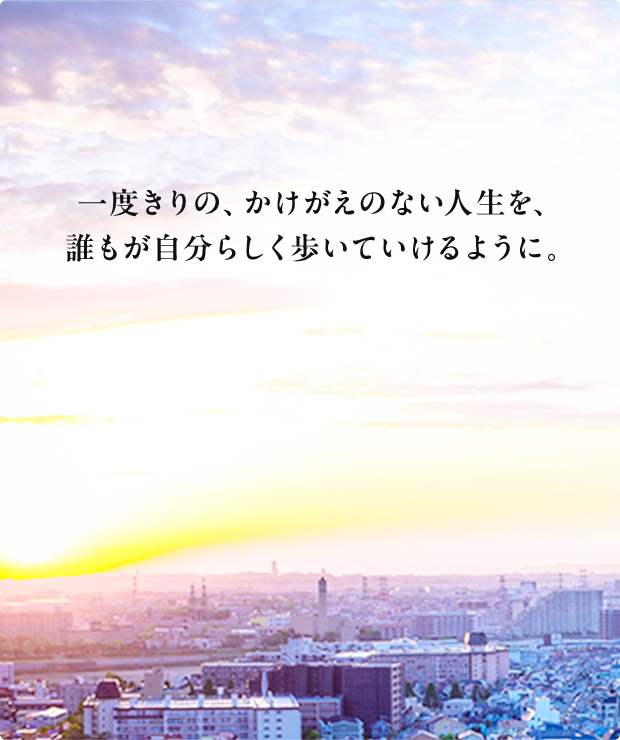 一度きりの、かけがえのない人生を、誰もが自分らしく歩いていけるように。