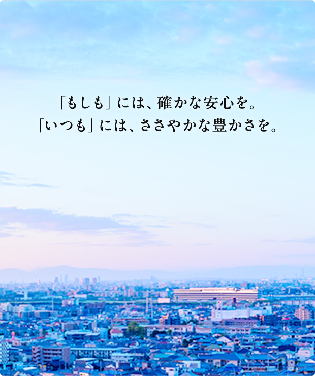 「もしも」には、確かな安心を。「いつも」には、ささやかな豊かさを。