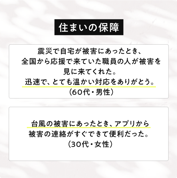 住まいの保障 震災で自宅が被害にあったとき、全国から応援で来ていた職員の人が被害を見に来てくれた。迅速で、とても温かい対応をありがとう。(60代・男性)台風の被害にあったとき、アプリから被害の連絡がすぐできて便利だった。(30代・女性)