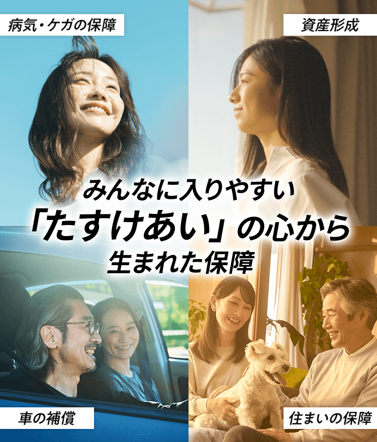 病気・ケガの保障 資産形成 みんなに入りやすい 「たすけあい」の心から 生まれた保障 車の補償 住まいの保障