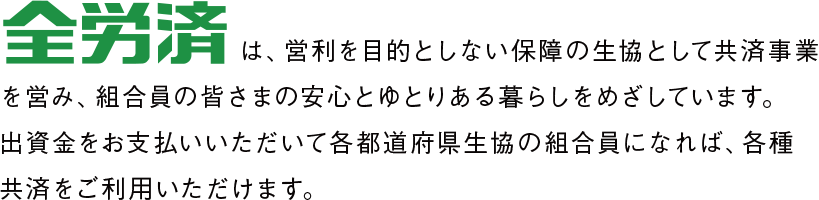 全労済は、営利を目的としない保障の生協として共済事業を営み、組合員の皆さまの安心とゆとりある暮らしをめざしています。出資金をお支払いいただいて各都道府県生協の組合員になれば、各種共済をご利用いただけます。